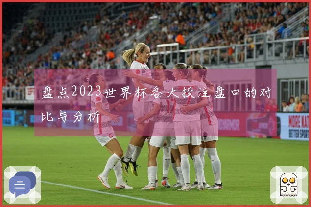 盘点2023世界杯各大投注盘口的对比与分析